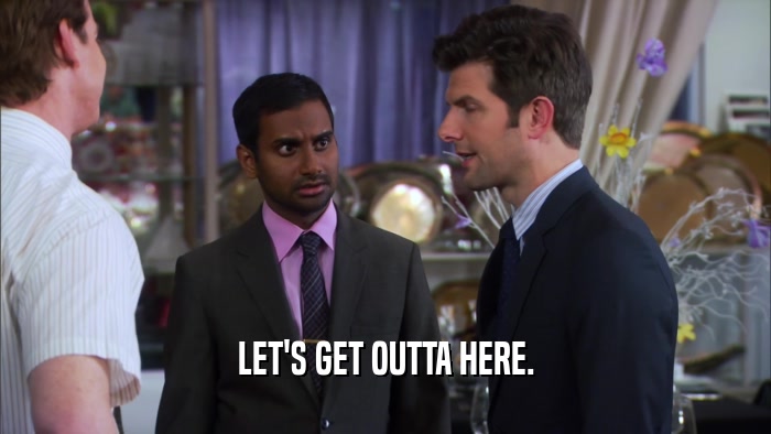 LET'S GET OUTTA HERE.  