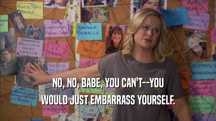 NO, NO, BABE, YOU CAN'T--YOU WOULD JUST EMBARRASS YOURSELF. 