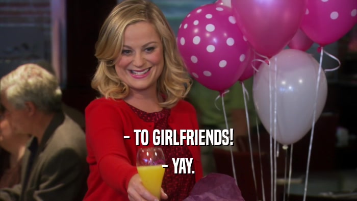 - TO GIRLFRIENDS! - YAY. 