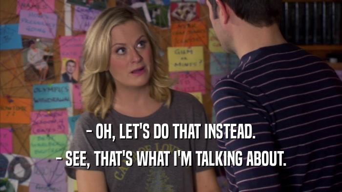 - OH, LET'S DO THAT INSTEAD. - SEE, THAT'S WHAT I'M TALKING ABOUT. 