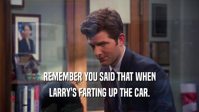 REMEMBER YOU SAID THAT WHEN LARRY'S FARTING UP THE CAR. 