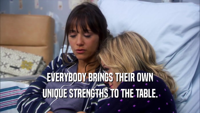 EVERYBODY BRINGS THEIR OWN UNIQUE STRENGTHS TO THE TABLE. 