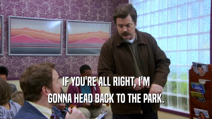 IF YOU'RE ALL RIGHT, I'M GONNA HEAD BACK TO THE PARK. 