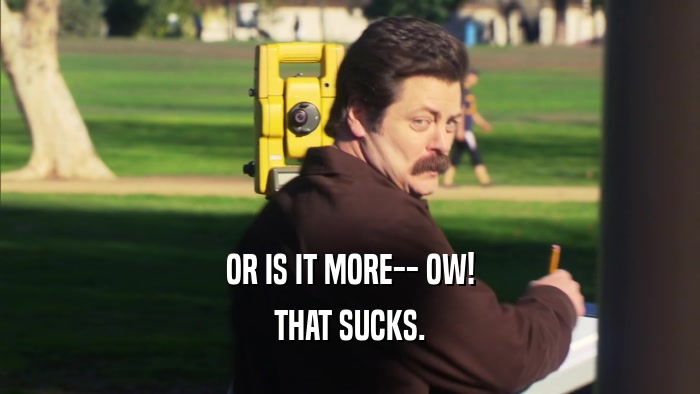 OR IS IT MORE-- OW! THAT SUCKS. 