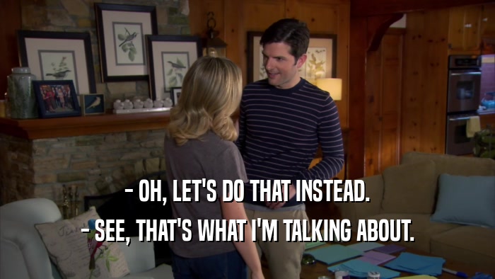 - OH, LET'S DO THAT INSTEAD. - SEE, THAT'S WHAT I'M TALKING ABOUT. 