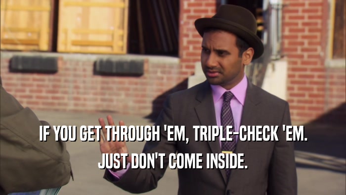IF YOU GET THROUGH 'EM, TRIPLE-CHECK 'EM. JUST DON'T COME INSIDE. 