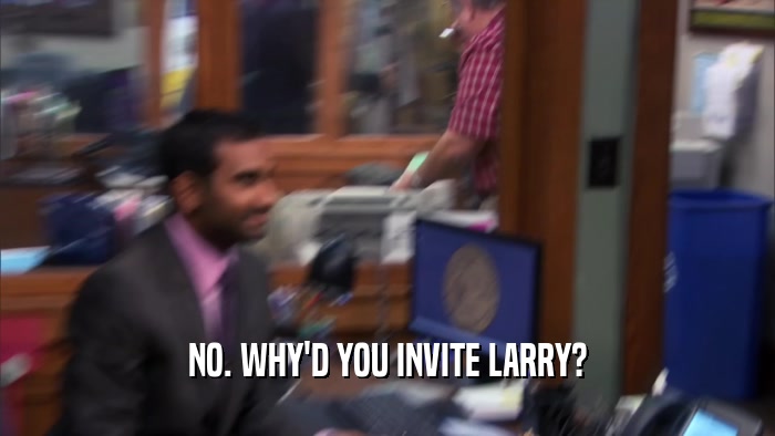 NO. WHY'D YOU INVITE LARRY?  