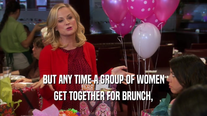 BUT ANY TIME A GROUP OF WOMEN GET TOGETHER FOR BRUNCH, 