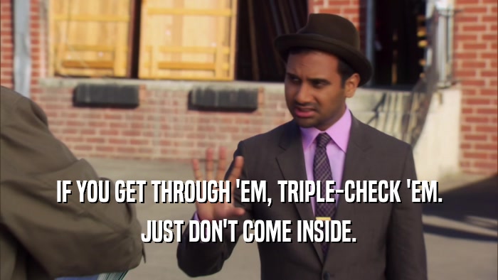 IF YOU GET THROUGH 'EM, TRIPLE-CHECK 'EM. JUST DON'T COME INSIDE. 