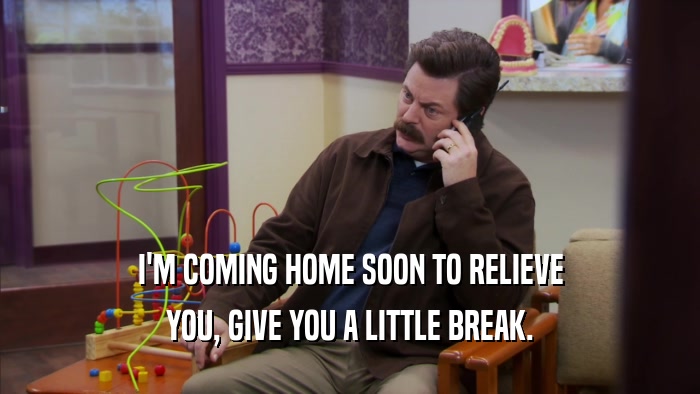 I'M COMING HOME SOON TO RELIEVE YOU, GIVE YOU A LITTLE BREAK. 