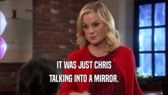 IT WAS JUST CHRIS TALKING INTO A MIRROR. 