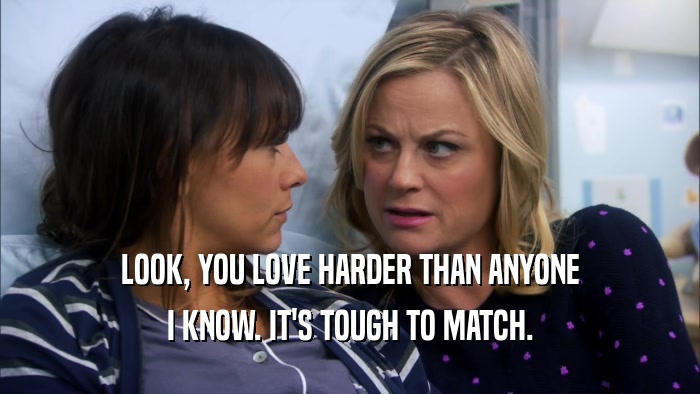 LOOK, YOU LOVE HARDER THAN ANYONE I KNOW. IT'S TOUGH TO MATCH. 