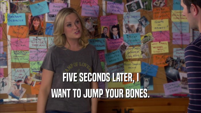 FIVE SECONDS LATER, I WANT TO JUMP YOUR BONES. 