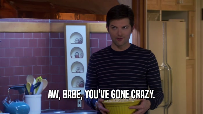 AW, BABE, YOU'VE GONE CRAZY.  