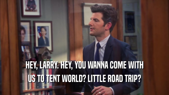HEY, LARRY. HEY, YOU WANNA COME WITH US TO TENT WORLD? LITTLE ROAD TRIP? 