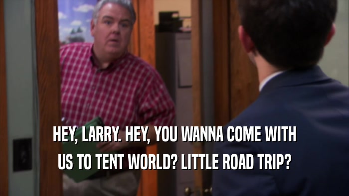 HEY, LARRY. HEY, YOU WANNA COME WITH US TO TENT WORLD? LITTLE ROAD TRIP? 