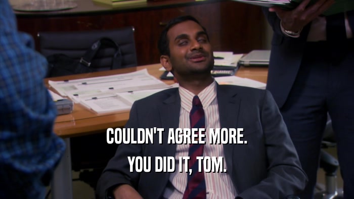 COULDN'T AGREE MORE. YOU DID IT, TOM. 
