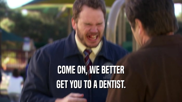 COME ON, WE BETTER GET YOU TO A DENTIST. 