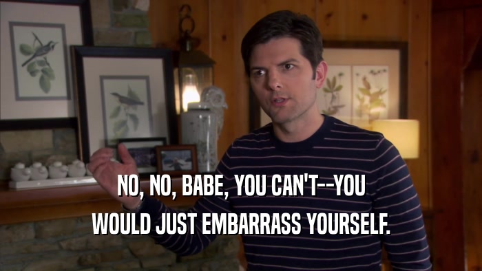 NO, NO, BABE, YOU CAN'T--YOU WOULD JUST EMBARRASS YOURSELF. 