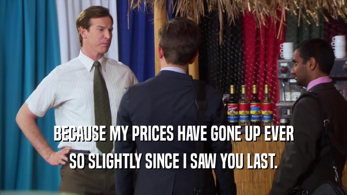 BECAUSE MY PRICES HAVE GONE UP EVER SO SLIGHTLY SINCE I SAW YOU LAST. 