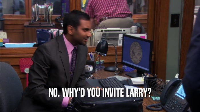 NO. WHY'D YOU INVITE LARRY?  