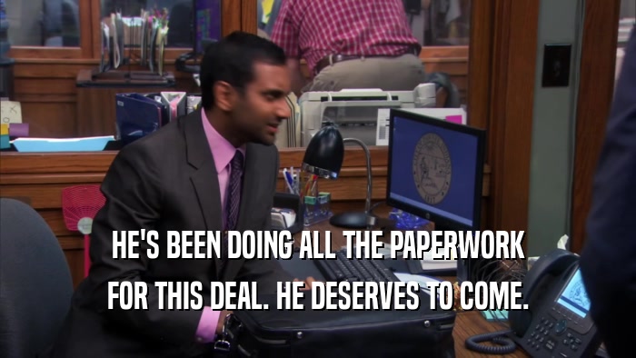 HE'S BEEN DOING ALL THE PAPERWORK FOR THIS DEAL. HE DESERVES TO COME. 