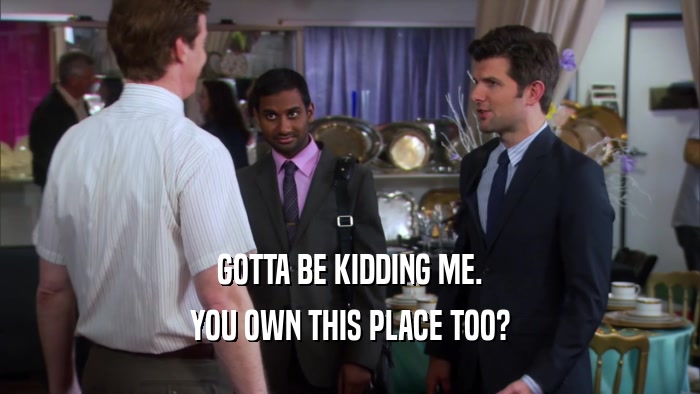 GOTTA BE KIDDING ME. YOU OWN THIS PLACE TOO? 
