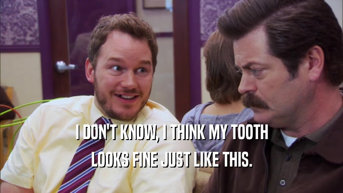 I DON'T KNOW, I THINK MY TOOTH LOOKS FINE JUST LIKE THIS. 