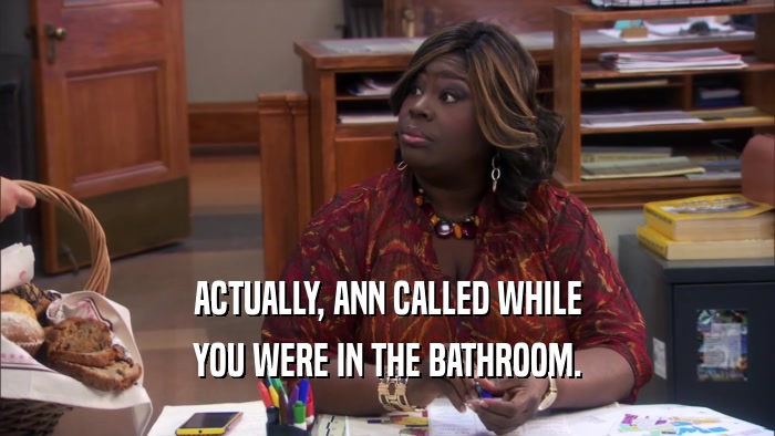 ACTUALLY, ANN CALLED WHILE YOU WERE IN THE BATHROOM. 