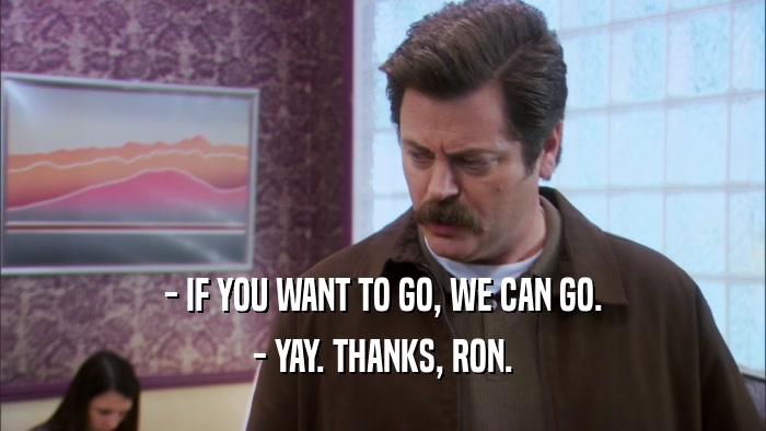 - IF YOU WANT TO GO, WE CAN GO. - YAY. THANKS, RON. 