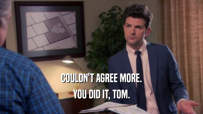 COULDN'T AGREE MORE. YOU DID IT, TOM. 