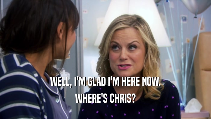 WELL, I'M GLAD I'M HERE NOW. WHERE'S CHRIS? 
