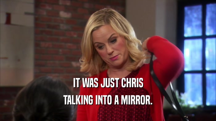 IT WAS JUST CHRIS TALKING INTO A MIRROR. 