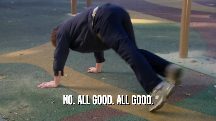 NO. ALL GOOD. ALL GOOD.  