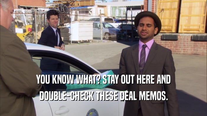YOU KNOW WHAT? STAY OUT HERE AND DOUBLE-CHECK THESE DEAL MEMOS. 
