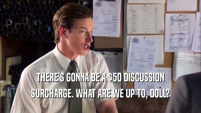THERE'S GONNA BE A $50 DISCUSSION SURCHARGE. WHAT ARE WE UP TO, DOLL? 