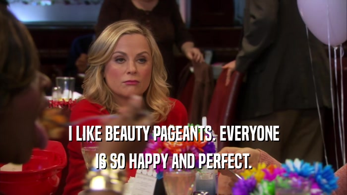 I LIKE BEAUTY PAGEANTS. EVERYONE IS SO HAPPY AND PERFECT. 