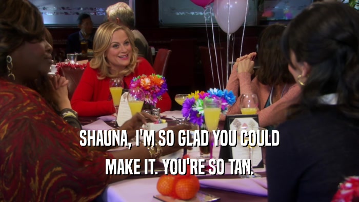 SHAUNA, I'M SO GLAD YOU COULD MAKE IT. YOU'RE SO TAN. 