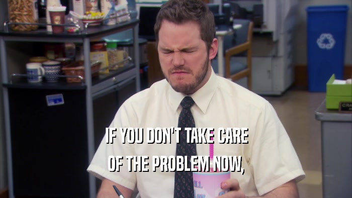 IF YOU DON'T TAKE CARE OF THE PROBLEM NOW, 