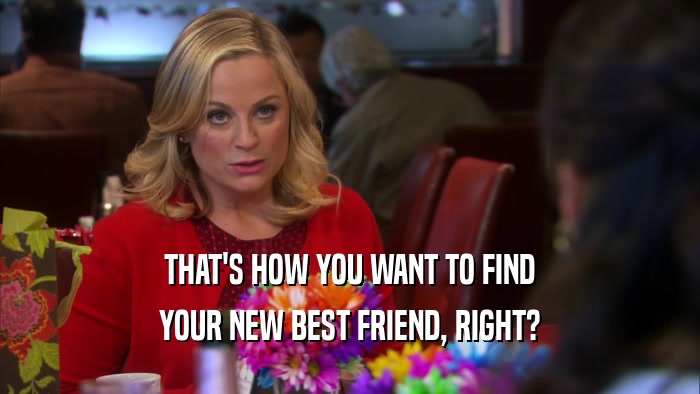 THAT'S HOW YOU WANT TO FIND YOUR NEW BEST FRIEND, RIGHT? 