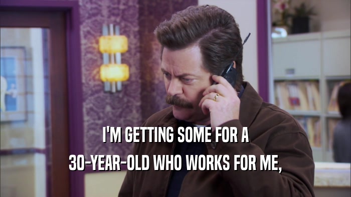 I'M GETTING SOME FOR A 30-YEAR-OLD WHO WORKS FOR ME, 