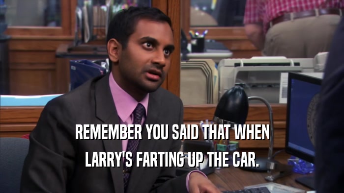 REMEMBER YOU SAID THAT WHEN LARRY'S FARTING UP THE CAR. 