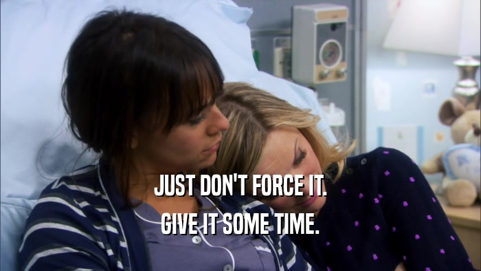 JUST DON'T FORCE IT. GIVE IT SOME TIME. 