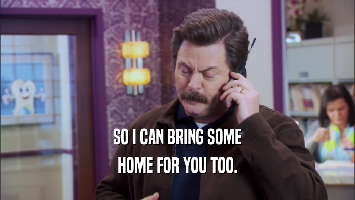 SO I CAN BRING SOME HOME FOR YOU TOO. 