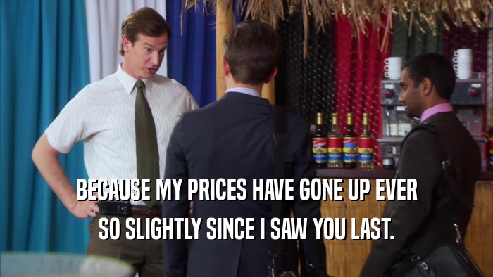 BECAUSE MY PRICES HAVE GONE UP EVER SO SLIGHTLY SINCE I SAW YOU LAST. 