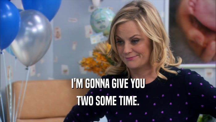 I'M GONNA GIVE YOU TWO SOME TIME. 
