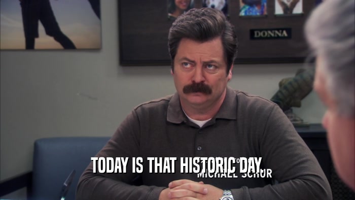 TODAY IS THAT HISTORIC DAY.  