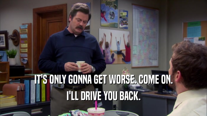 IT'S ONLY GONNA GET WORSE. COME ON. I'LL DRIVE YOU BACK. 