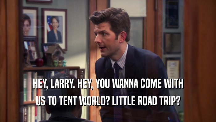 HEY, LARRY. HEY, YOU WANNA COME WITH US TO TENT WORLD? LITTLE ROAD TRIP? 