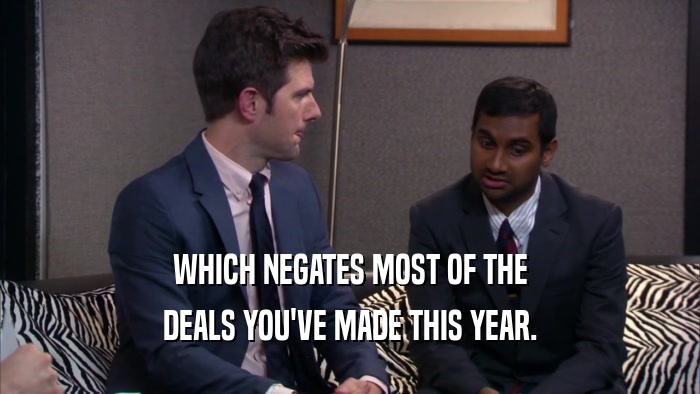 WHICH NEGATES MOST OF THE DEALS YOU'VE MADE THIS YEAR. 